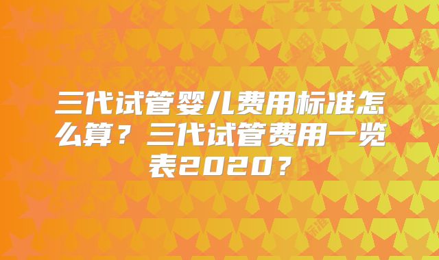 三代试管婴儿费用标准怎么算？三代试管费用一览表2020？