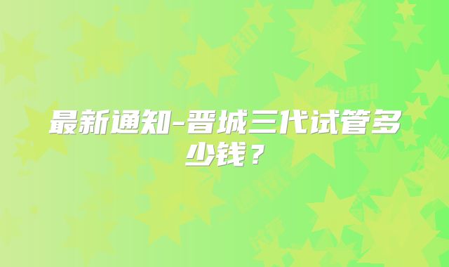 最新通知-晋城三代试管多少钱?