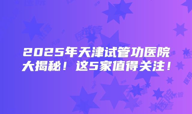 2025年天津试管功医院大揭秘！这5家值得关注！