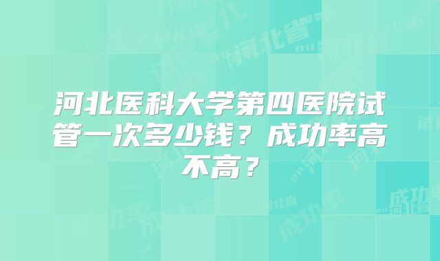 河北医科大学第四医院试管一次多少钱？成功率高不高？