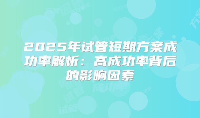 2025年试管短期方案成功率解析：高成功率背后的影响因素