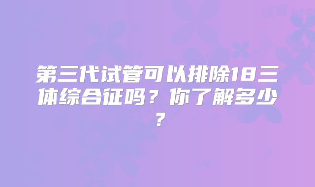 第三代试管可以排除18三体综合征吗？你了解多少？