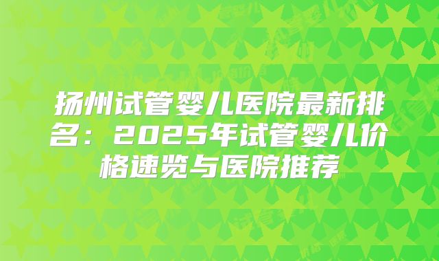 扬州试管婴儿医院最新排名：2025年试管婴儿价格速览与医院推荐