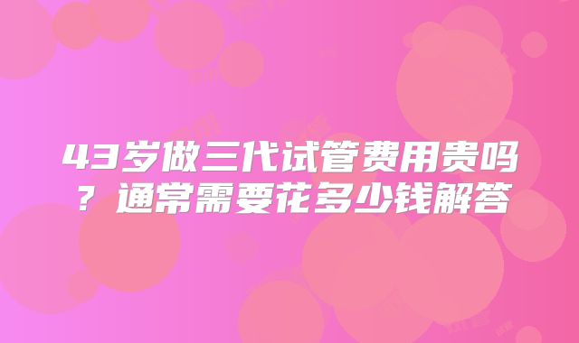 43岁做三代试管费用贵吗？通常需要花多少钱解答
