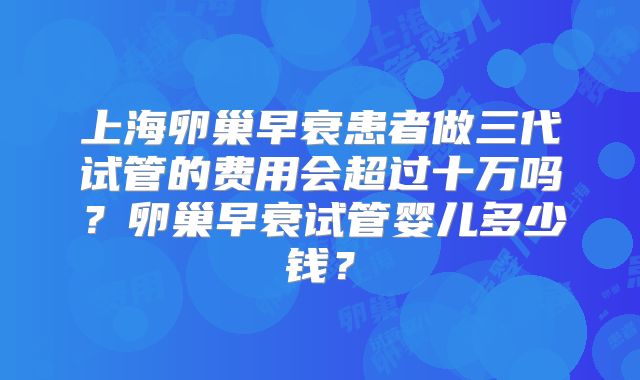 上海卵巢早衰患者做三代试管的费用会超过十万吗?卵巢早衰试管婴儿多少钱?