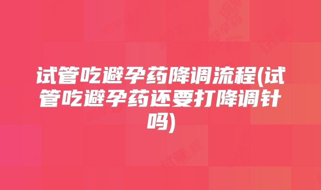 试管吃避孕药降调流程(试管吃避孕药还要打降调针吗)