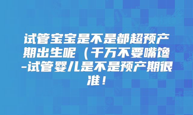 试管宝宝是不是都超预产期出生呢（千万不要嘴馋-试管婴儿是不是预产期很准！