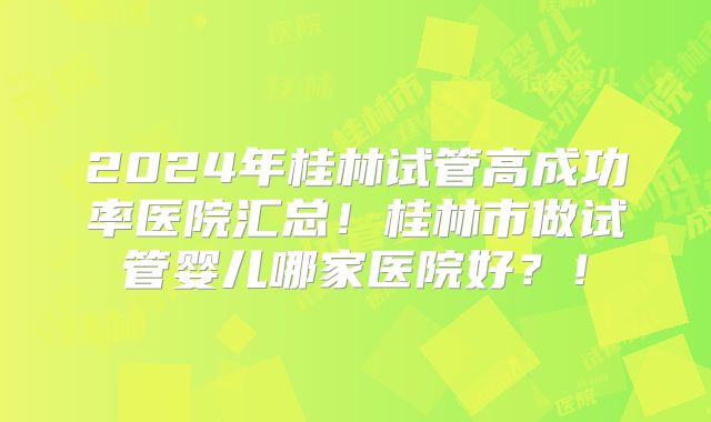2024年桂林试管高成功率医院汇总!桂林市做试管婴儿哪家医院好?!