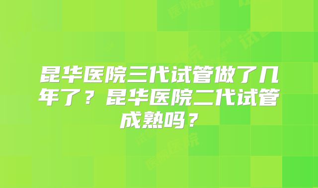 昆华医院三代试管做了几年了？昆华医院二代试管成熟吗？