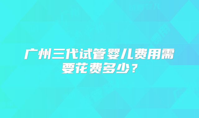 广州三代试管婴儿费用需要花费多少？