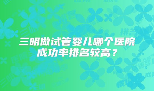 三明做试管婴儿哪个医院成功率排名较高？