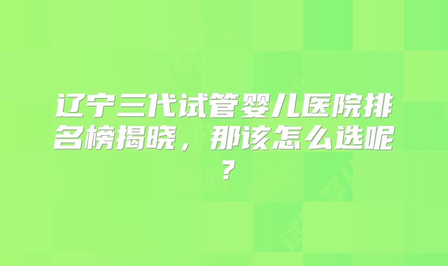 辽宁三代试管婴儿医院排名榜揭晓，那该怎么选呢？