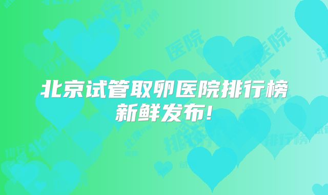 北京试管取卵医院排行榜新鲜发布!
