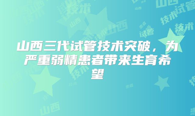 山西三代试管技术突破,为严重弱精患者带来生育希望