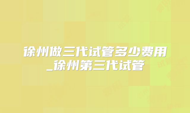 徐州做三代试管多少费用_徐州第三代试管