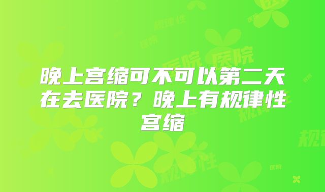 晚上宫缩可不可以第二天在去医院？晚上有规律性宫缩