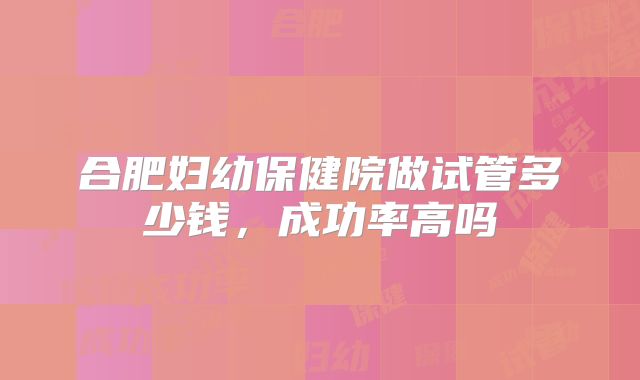 合肥妇幼保健院做试管多少钱，成功率高吗