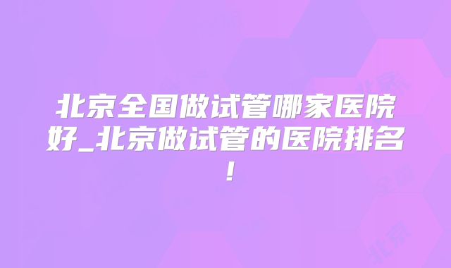 北京全国做试管哪家医院好_北京做试管的医院排名!