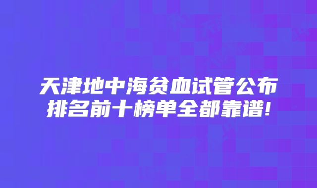 天津地中海贫血试管公布排名前十榜单全都靠谱!