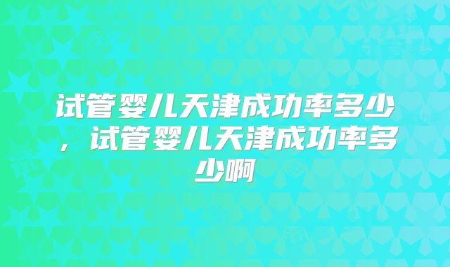 试管婴儿天津成功率多少，试管婴儿天津成功率多少啊