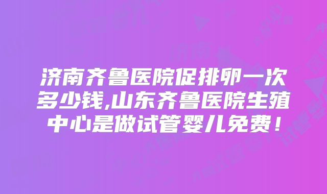 济南齐鲁医院促排卵一次多少钱,山东齐鲁医院生殖中心是做试管婴儿免费！
