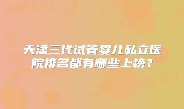 天津三代试管婴儿私立医院排名都有哪些上榜？