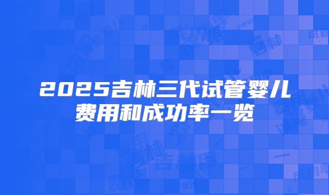 2025吉林三代试管婴儿费用和成功率一览