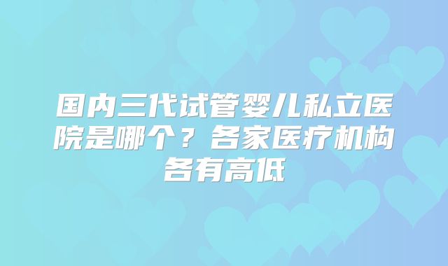 国内三代试管婴儿私立医院是哪个？各家医疗机构各有高低