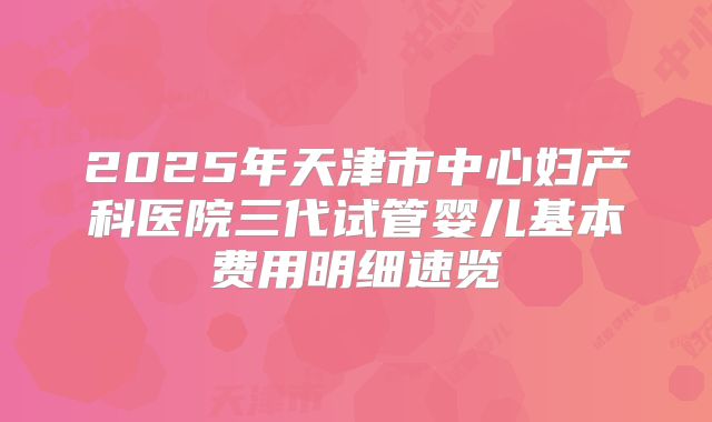 2025年天津市中心妇产科医院三代试管婴儿基本费用明细速览