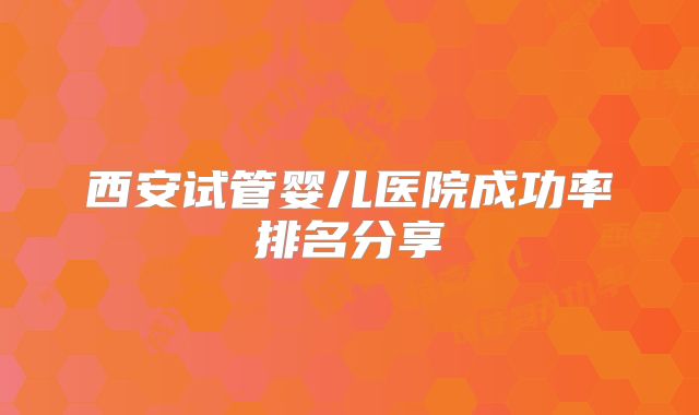 西安试管婴儿医院成功率排名分享