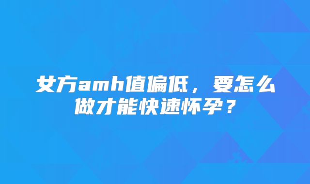 女方amh值偏低，要怎么做才能快速怀孕？