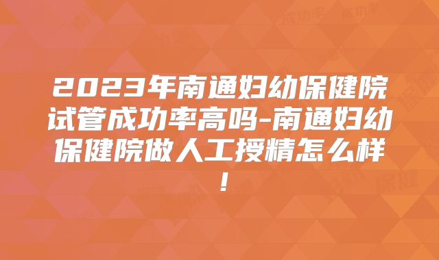 2023年南通妇幼保健院试管成功率高吗-南通妇幼保健院做人工授精怎么样！