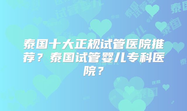 泰国十大正规试管医院推荐？泰国试管婴儿专科医院？