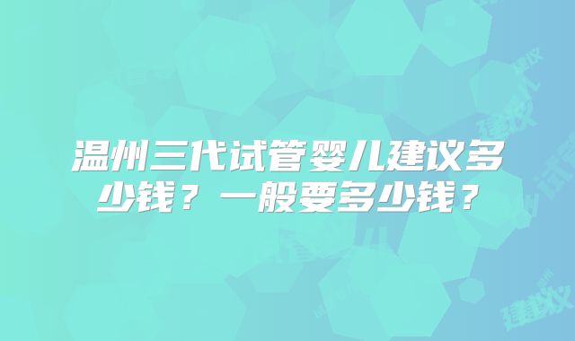 温州三代试管婴儿建议多少钱？一般要多少钱？