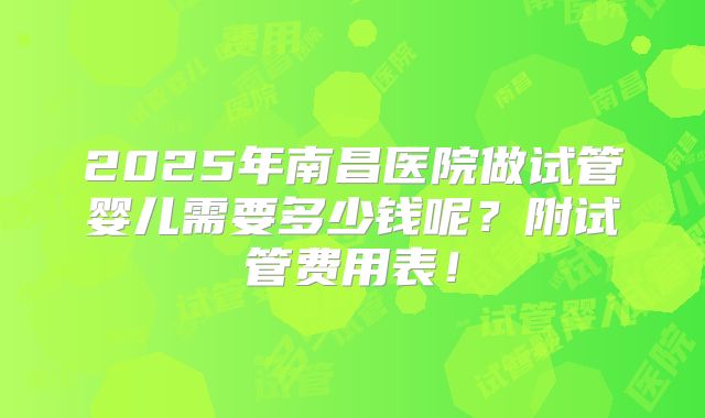 2025年南昌医院做试管婴儿需要多少钱呢？附试管费用表！