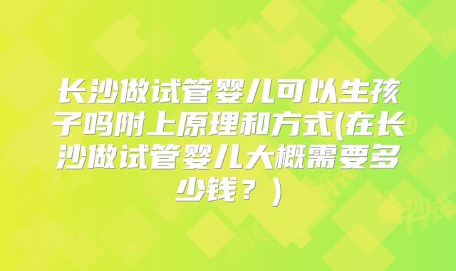 长沙做试管婴儿可以生孩子吗附上原理和方式(在长沙做试管婴儿大概需要多少钱?)