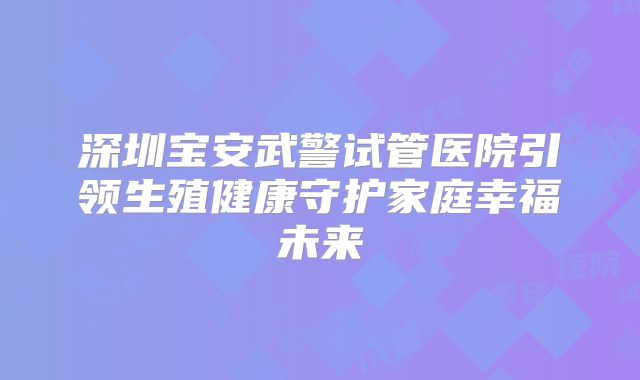 深圳宝安武警试管医院引领生殖健康守护家庭幸福未来