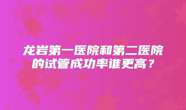 龙岩第一医院和第二医院的试管成功率谁更高?