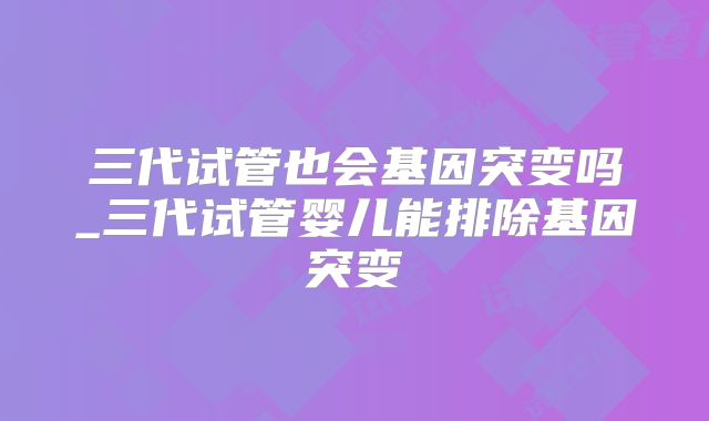 三代试管也会基因突变吗_三代试管婴儿能排除基因突变