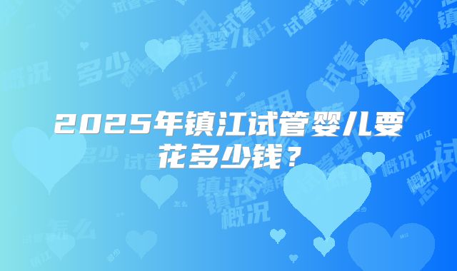 2025年镇江试管婴儿要花多少钱？