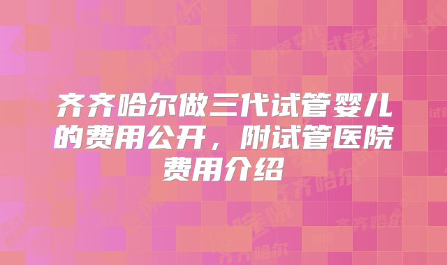 齐齐哈尔做三代试管婴儿的费用公开，附试管医院费用介绍