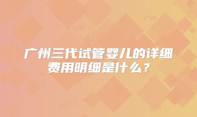 广州三代试管婴儿的详细费用明细是什么？
