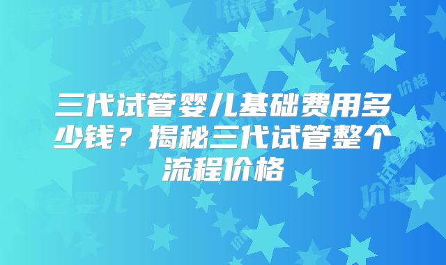 三代试管婴儿基础费用多少钱？揭秘三代试管整个流程价格