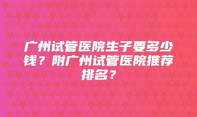 广州试管医院生子要多少钱？附广州试管医院推荐排名？