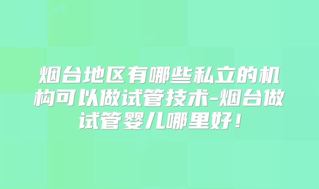 烟台地区有哪些私立的机构可以做试管技术-烟台做试管婴儿哪里好！