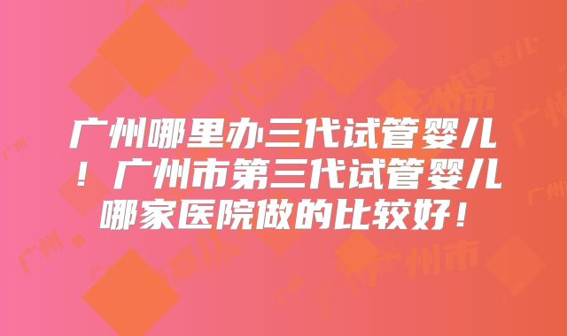 广州哪里办三代试管婴儿！广州市第三代试管婴儿哪家医院做的比较好！