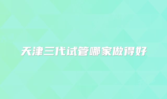 天津三代试管哪家做得好