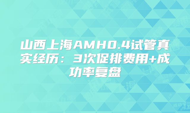 山西上海AMH0.4试管真实经历：3次促排费用+成功率复盘