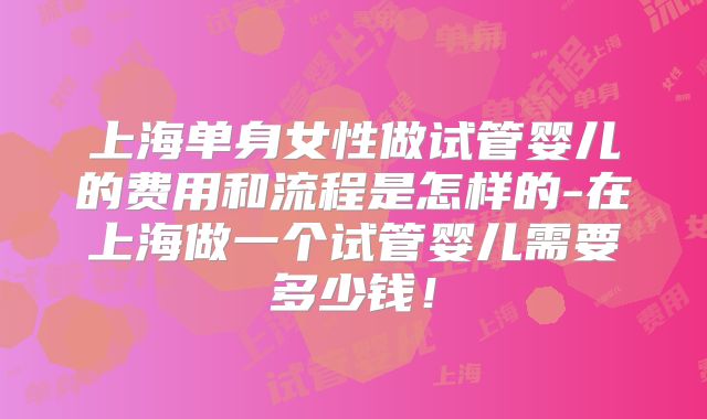 上海单身女性做试管婴儿的费用和流程是怎样的-在上海做一个试管婴儿需要多少钱!