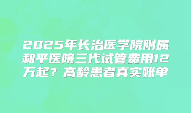 2025年长治医学院附属和平医院三代试管费用12万起？高龄患者真实账单